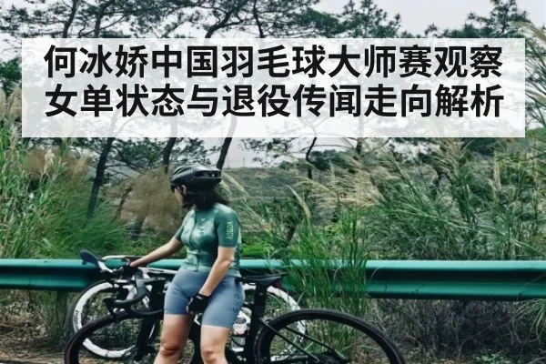 何冰娇中国羽毛球大师赛观察 女单状态与退役传闻走向解析